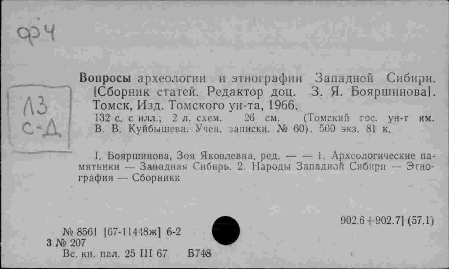 ﻿Вопросы археологии и этнографии Западной Сибири. [Сборник статей. Редактор доц. 3. Я. Бояршинова]. Томск, Изд. Томского ун-та, 1966.
132 с. с илл.; 2 л. схем. 26 см. (Томский гос. ун-г им. В. В. Куйбышева. Учен, записки. № 60). 500 экз. 81 к.
I. Бояршинова, Зоя Яковлевна, ред.-----1. Археологические па-
мятники — Западная Сибирь. 2. Народы Западной Сибири — Этнография — Сборники
№ 8561 [67-11448ж] 6-2
3 № 207
902.6-1-902.7] (57.1)
Вс. кн. пал. 25 III 67
В 748